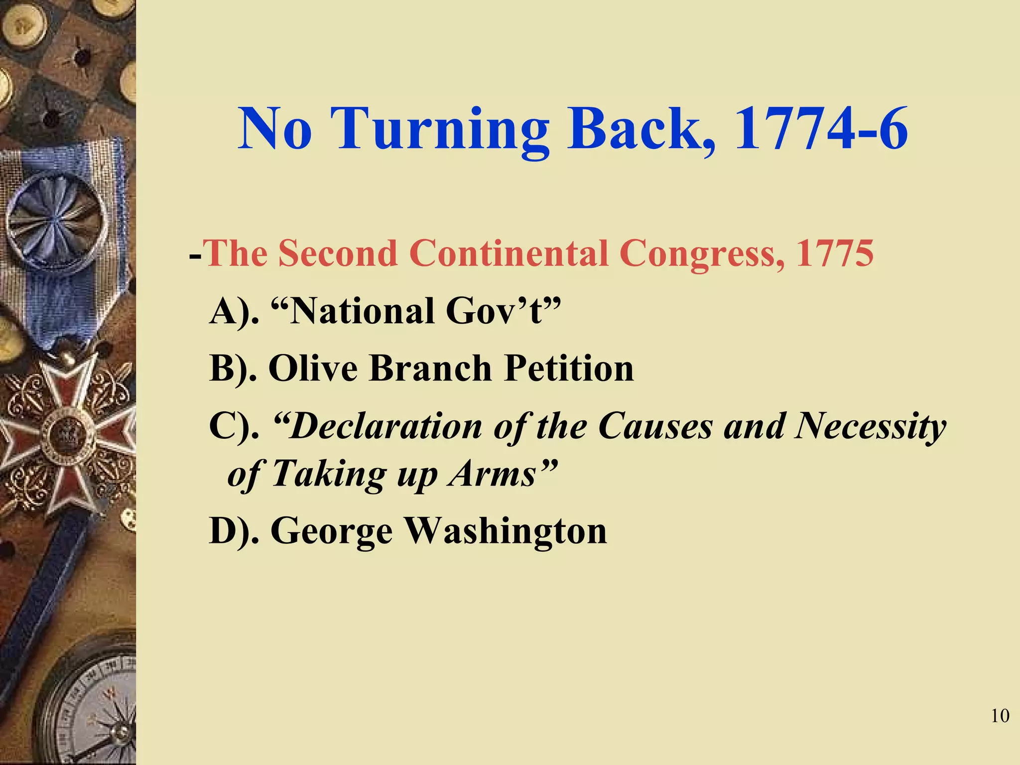 No Turning Back, 1774-6
-The Second Continental Congress, 1775
A). “National Gov’t”
B). Olive Branch Petition
C). “Declaration of the Causes and Necessity
of Taking up Arms”
D). George Washington
10
 