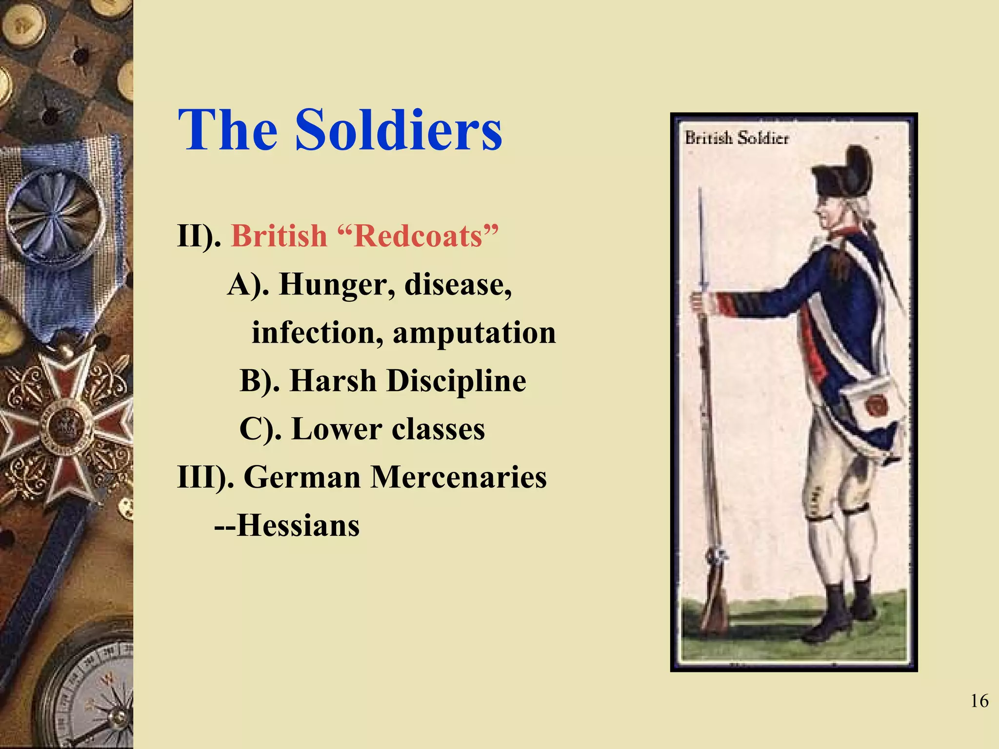 The Soldiers
II). British “Redcoats”
A). Hunger, disease,
infection, amputation
B). Harsh Discipline
C). Lower classes
III). German Mercenaries
--Hessians
16
 