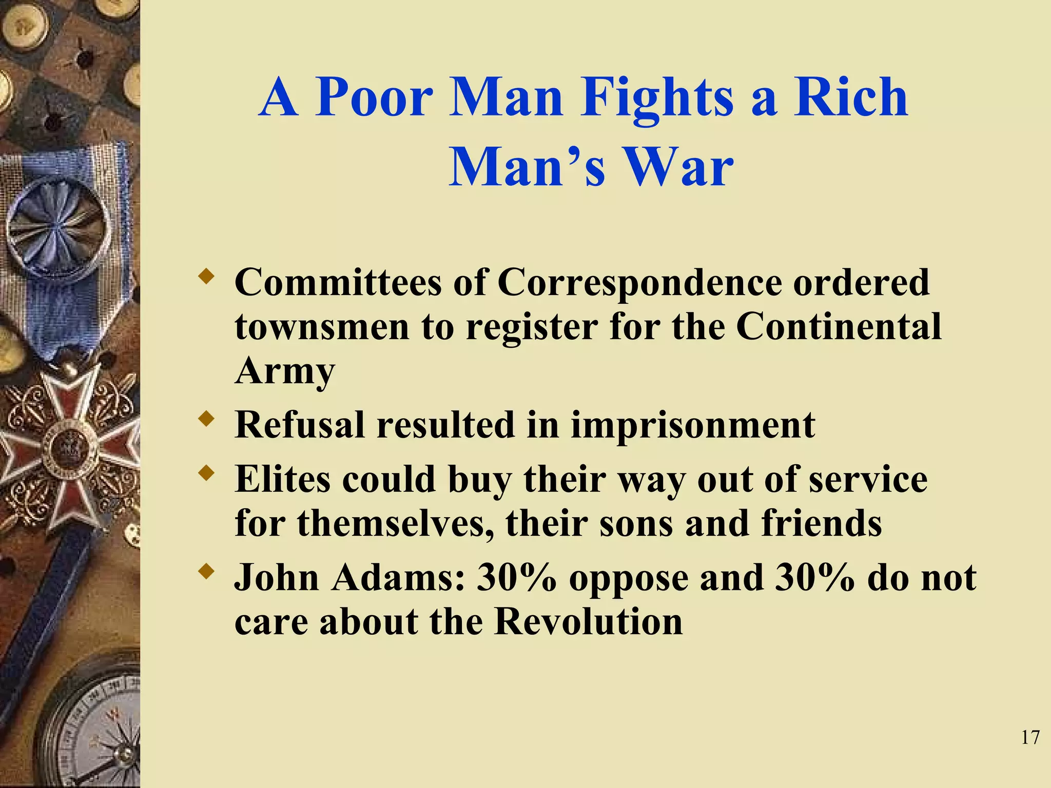 A Poor Man Fights a Rich
Man’s War
 Committees of Correspondence ordered
townsmen to register for the Continental
Army
 Refusal resulted in imprisonment
 Elites could buy their way out of service
for themselves, their sons and friends
 John Adams: 30% oppose and 30% do not
care about the Revolution
17
 