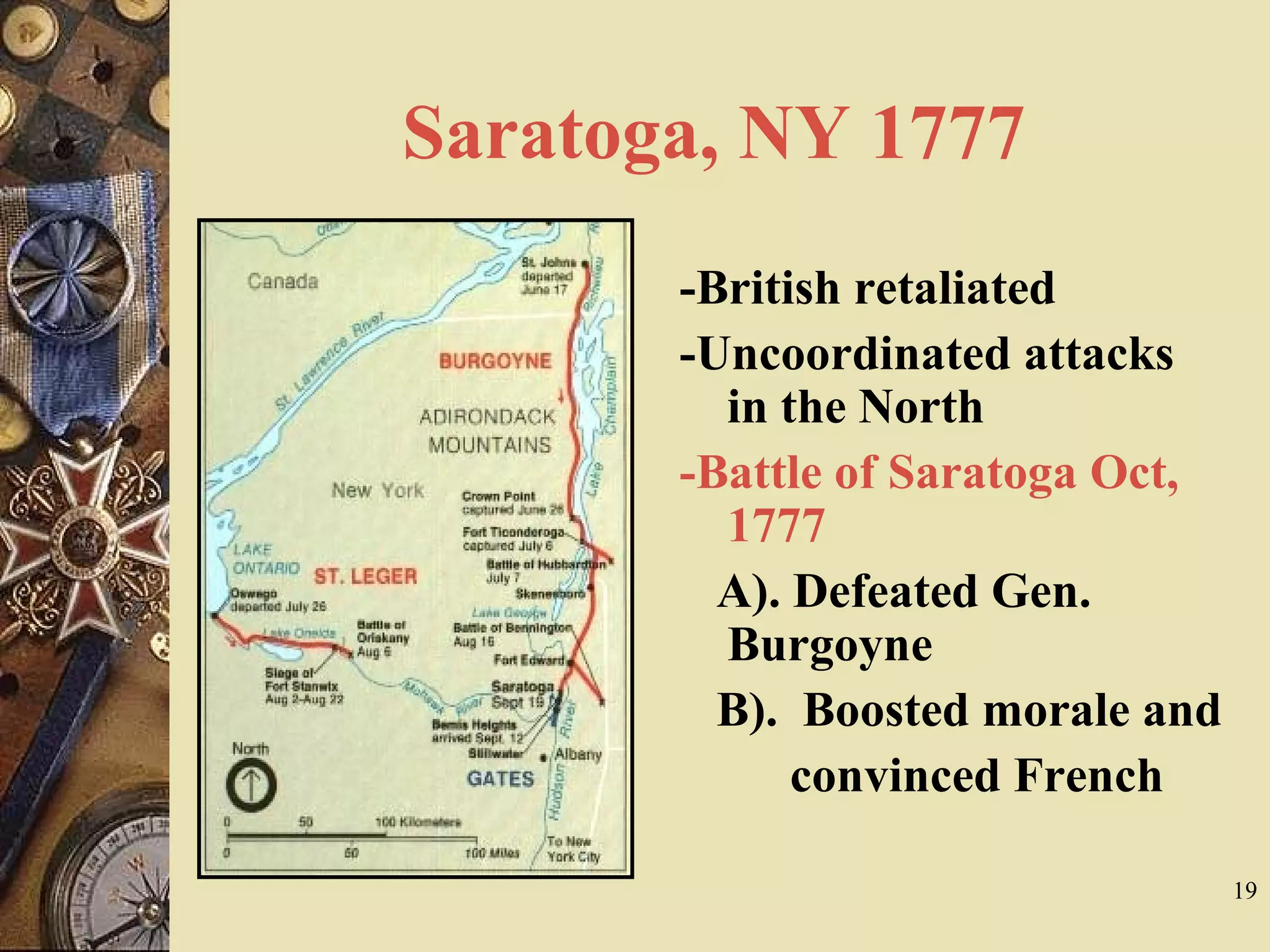 Saratoga, NY 1777
-British retaliated
-Uncoordinated attacks
in the North
-Battle of Saratoga Oct,
1777
A). Defeated Gen.
Burgoyne
B). Boosted morale and
convinced French
19
 