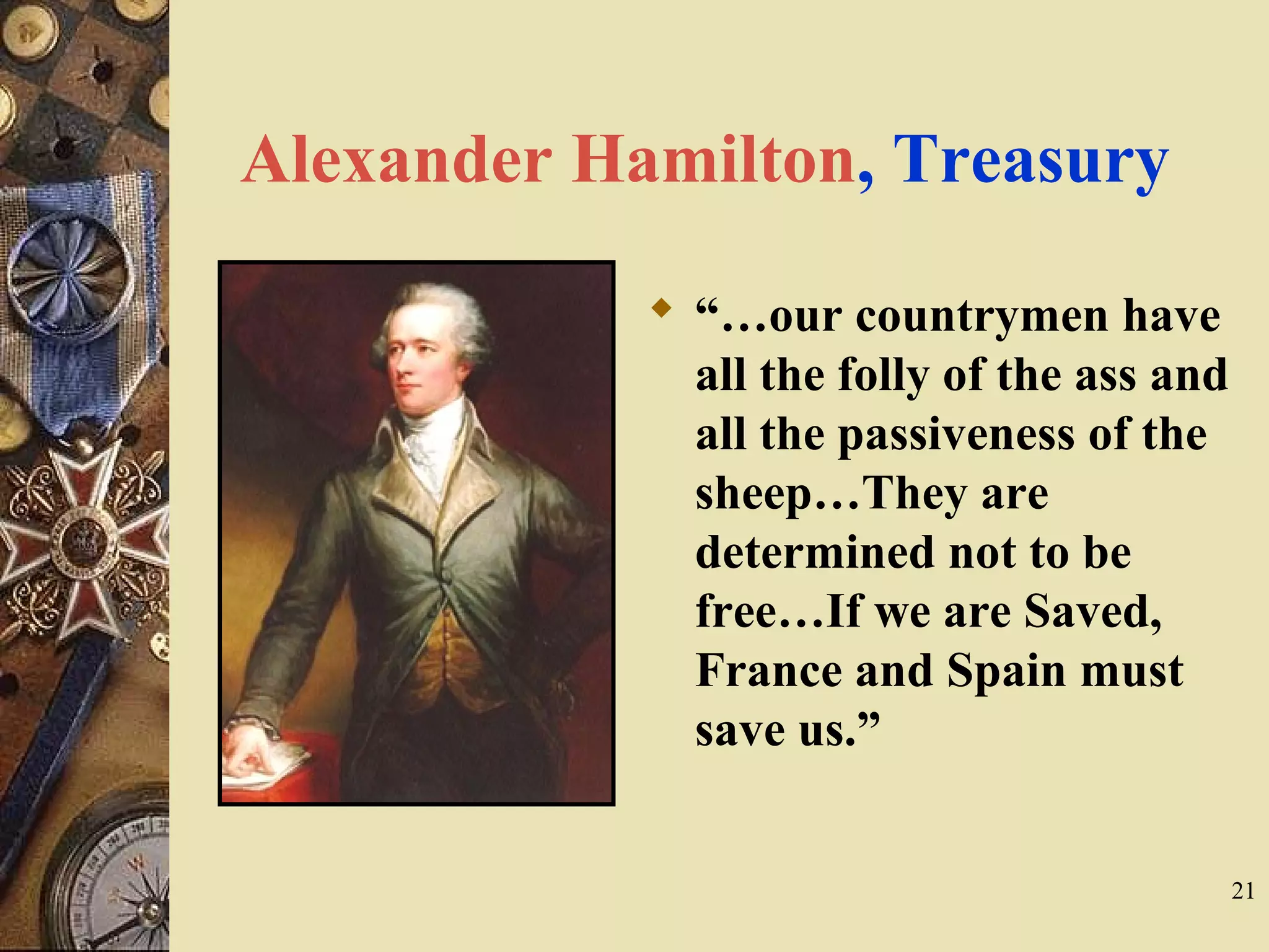 Alexander Hamilton, Treasury
 “…our countrymen have
all the folly of the ass and
all the passiveness of the
sheep…They are
determined not to be
free…If we are Saved,
France and Spain must
save us.”
21
 