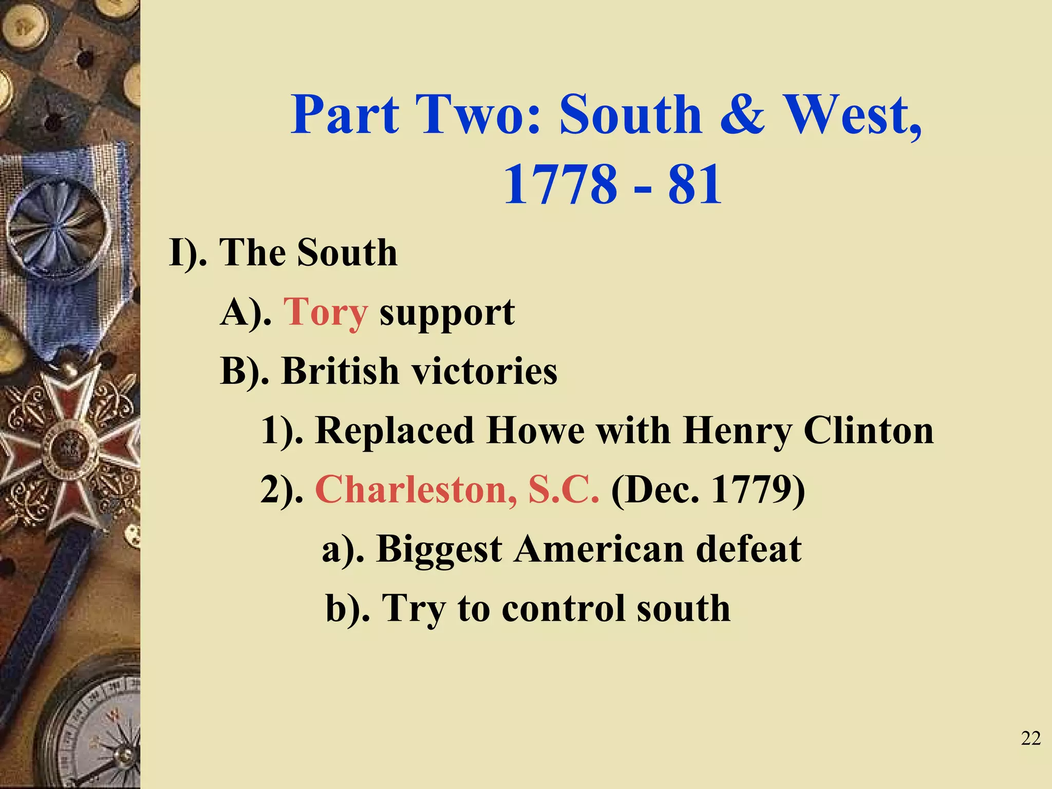 Part Two: South & West,
1778 - 81
I). The South
A). Tory support
B). British victories
1). Replaced Howe with Henry Clinton
2). Charleston, S.C. (Dec. 1779)
a). Biggest American defeat
b). Try to control south
22
 