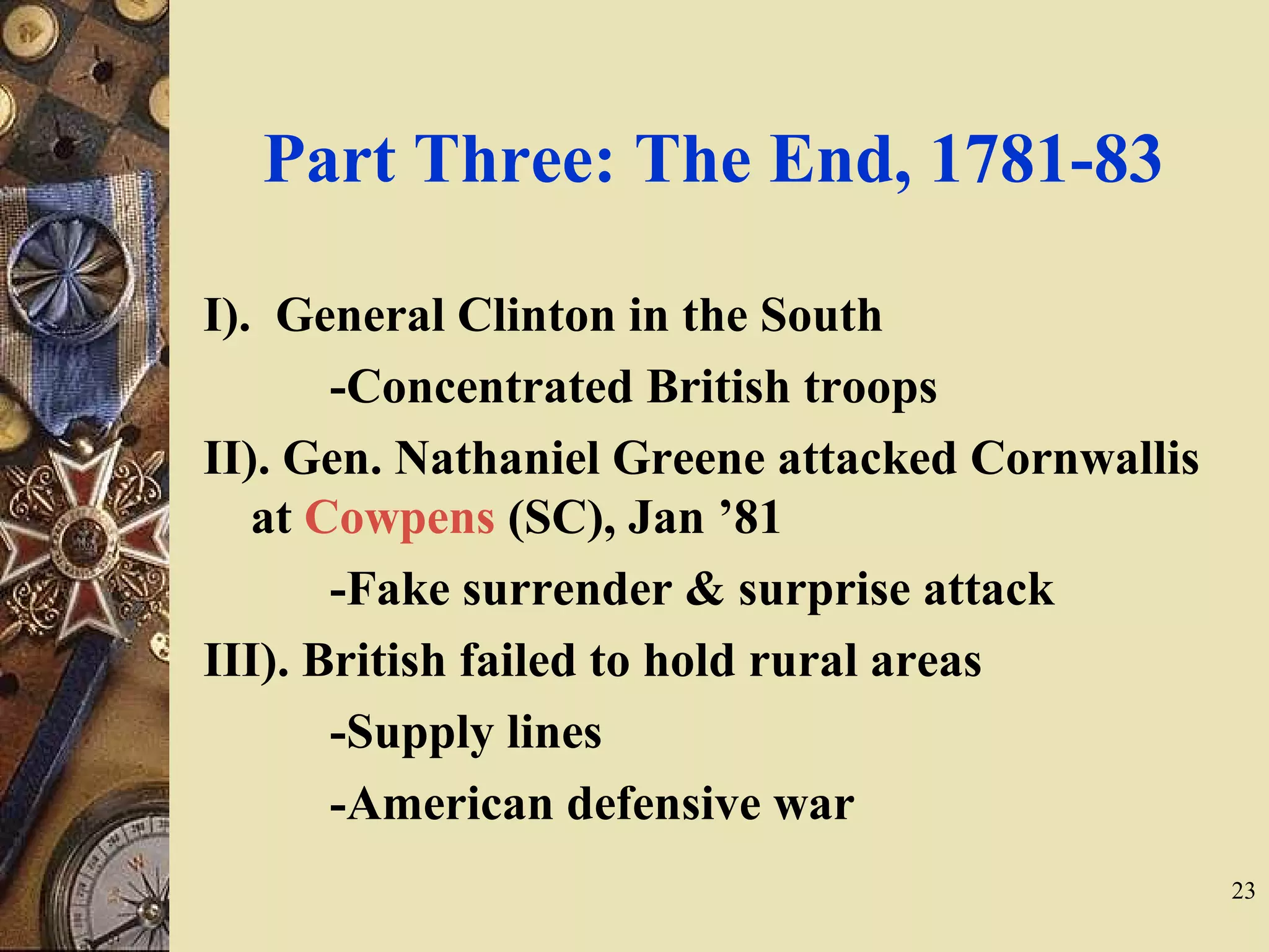 Part Three: The End, 1781-83
I). General Clinton in the South
-Concentrated British troops
II). Gen. Nathaniel Greene attacked Cornwallis
at Cowpens (SC), Jan ’81
-Fake surrender & surprise attack
III). British failed to hold rural areas
-Supply lines
-American defensive war
23
 
