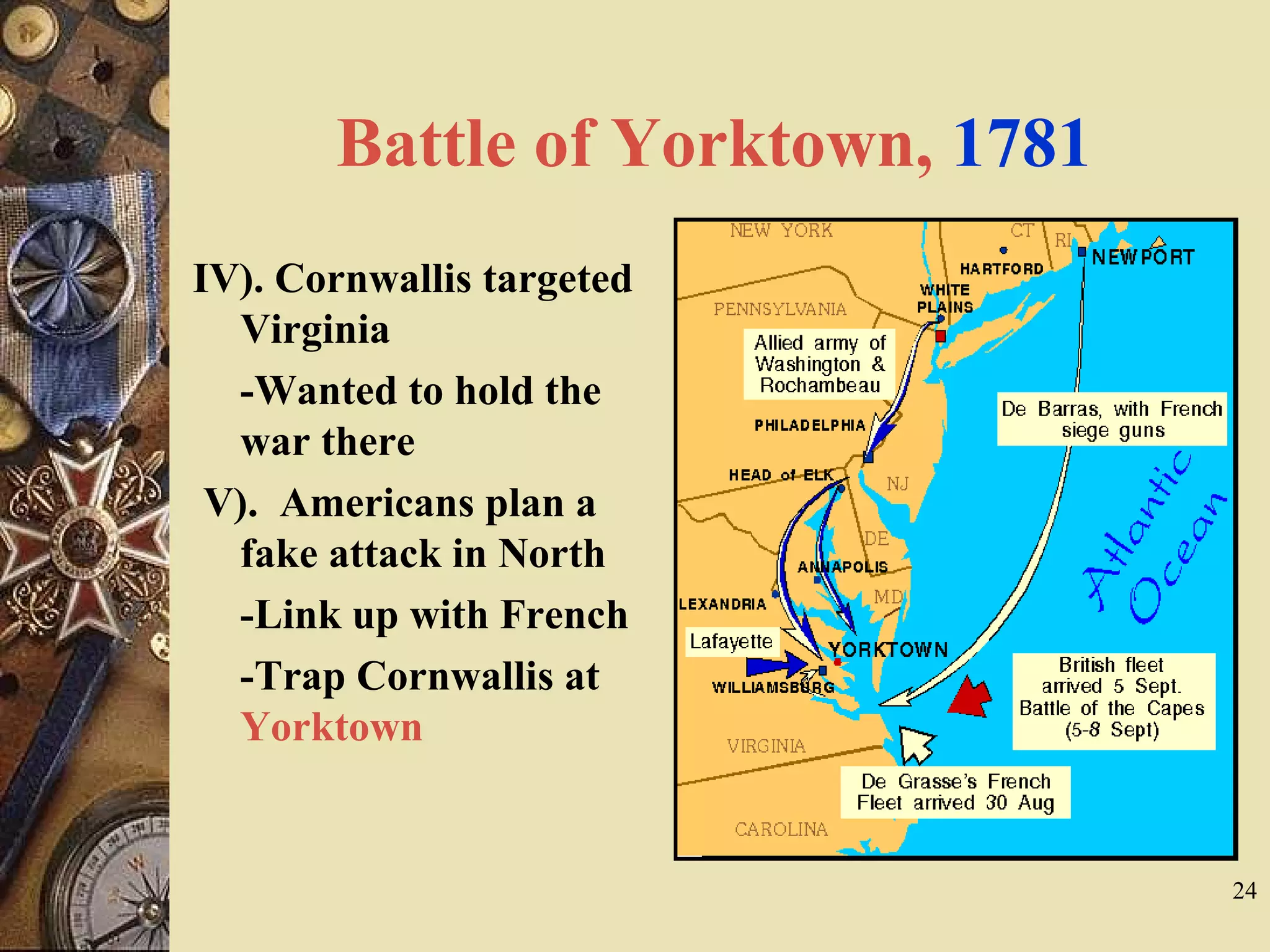 Battle of Yorktown, 1781
IV). Cornwallis targeted
Virginia
-Wanted to hold the
war there
V). Americans plan a
fake attack in North
-Link up with French
-Trap Cornwallis at
Yorktown
24
 