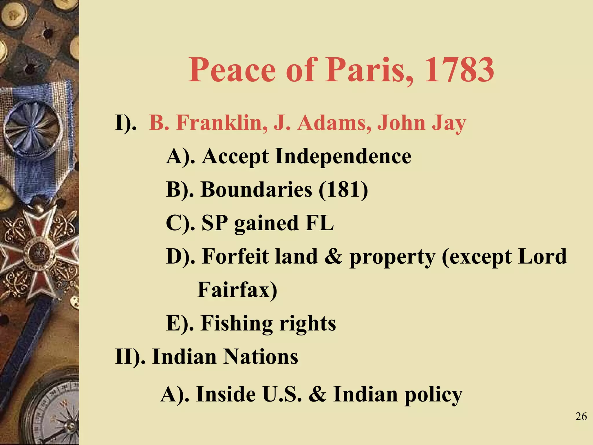 Peace of Paris, 1783
I). B. Franklin, J. Adams, John Jay
A). Accept Independence
B). Boundaries (181)
C). SP gained FL
D). Forfeit land & property (except Lord
Fairfax)
E). Fishing rights
II). Indian Nations
A). Inside U.S. & Indian policy
26
 