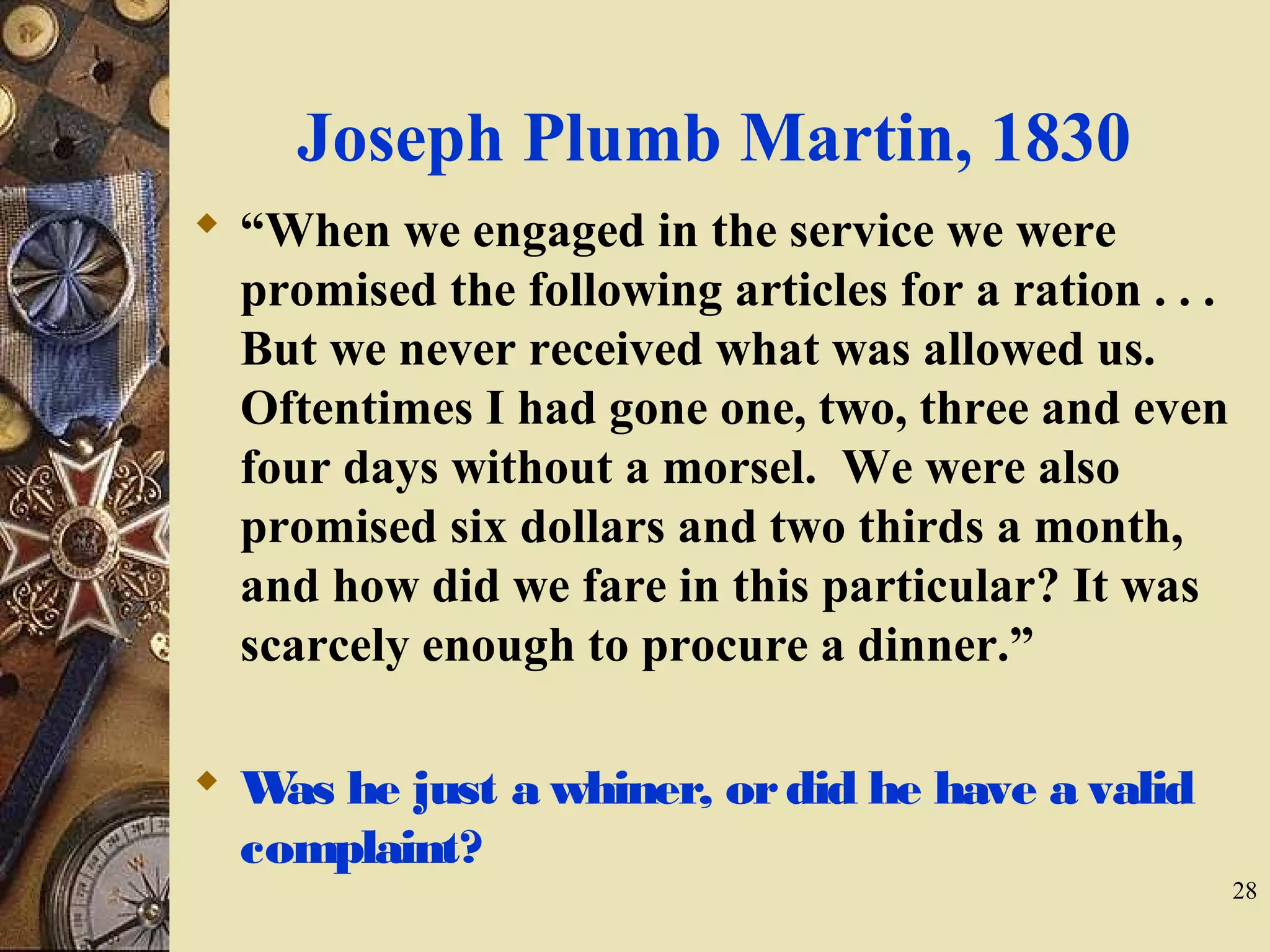 Joseph Plumb Martin, 1830
 “When we engaged in the service we were
promised the following articles for a ration . . .
But we never received what was allowed us.
Oftentimes I had gone one, two, three and even
four days without a morsel. We were also
promised six dollars and two thirds a month,
and how did we fare in this particular? It was
scarcely enough to procure a dinner.”
 Was he just a whiner, ordid he have a valid
complaint?
28
 