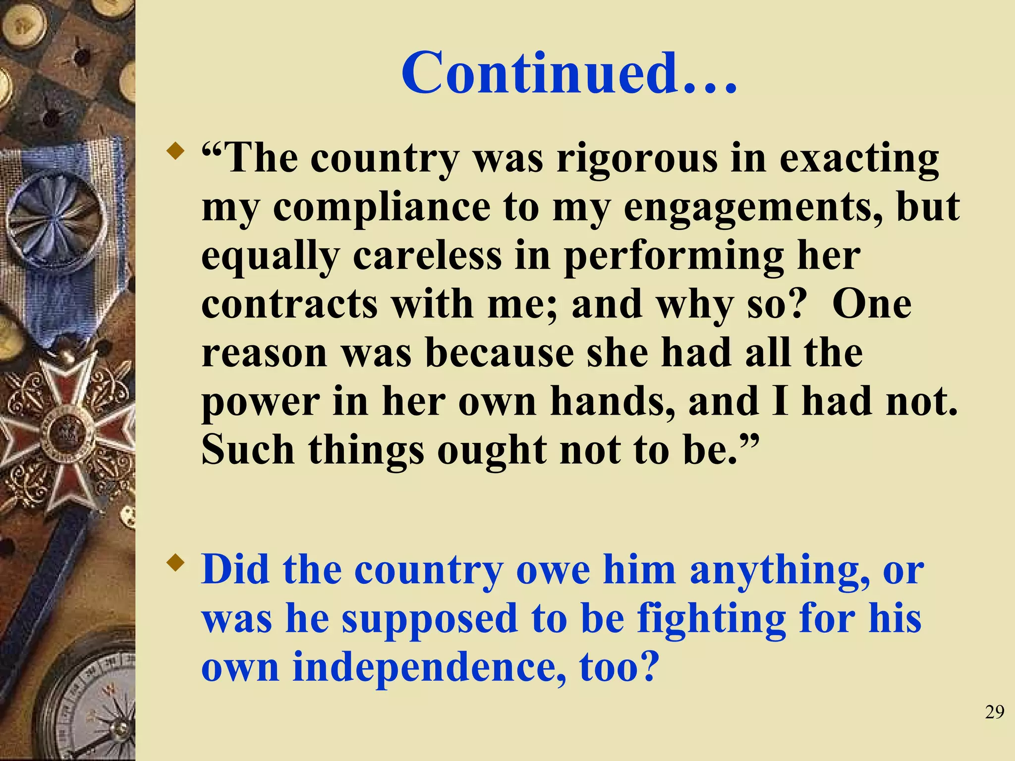 Continued…
 “The country was rigorous in exacting
my compliance to my engagements, but
equally careless in performing her
contracts with me; and why so? One
reason was because she had all the
power in her own hands, and I had not.
Such things ought not to be.”
 Did the country owe him anything, or
was he supposed to be fighting for his
own independence, too?
29
 