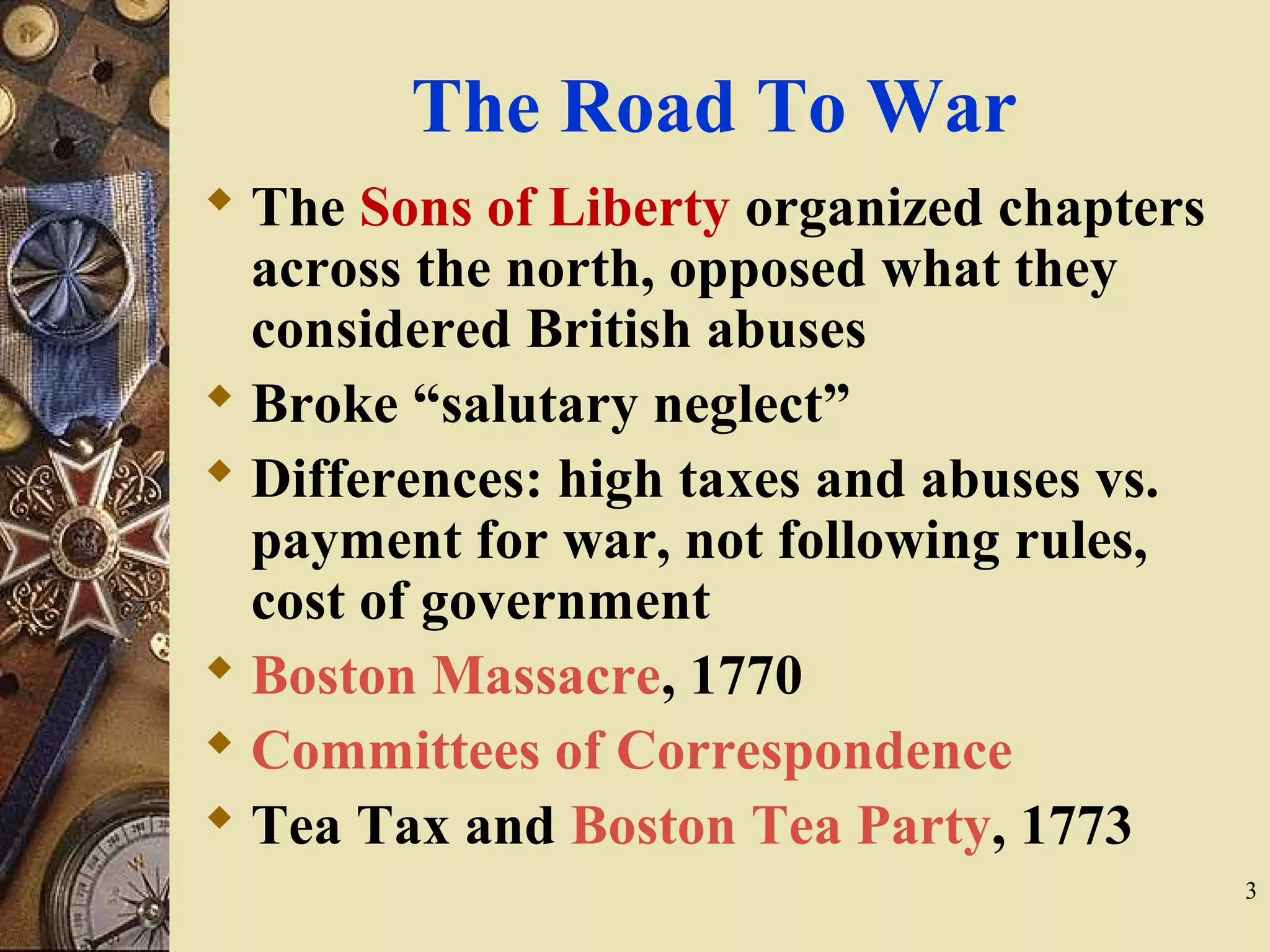 The Road To War
 The Sons of Liberty organized chapters
across the north, opposed what they
considered British abuses
 Broke “salutary neglect”
 Differences: high taxes and abuses vs.
payment for war, not following rules,
cost of government
 Boston Massacre, 1770
 Committees of Correspondence
 Tea Tax and Boston Tea Party, 1773
3
 