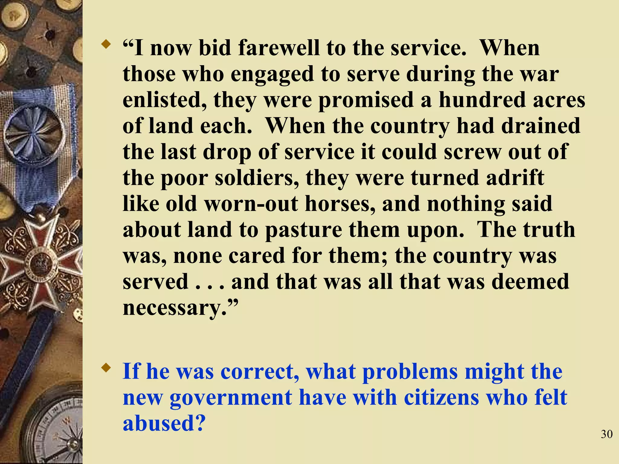  “I now bid farewell to the service. When
those who engaged to serve during the war
enlisted, they were promised a hundred acres
of land each. When the country had drained
the last drop of service it could screw out of
the poor soldiers, they were turned adrift
like old worn-out horses, and nothing said
about land to pasture them upon. The truth
was, none cared for them; the country was
served . . . and that was all that was deemed
necessary.”
 If he was correct, what problems might the
new government have with citizens who felt
abused? 30
 