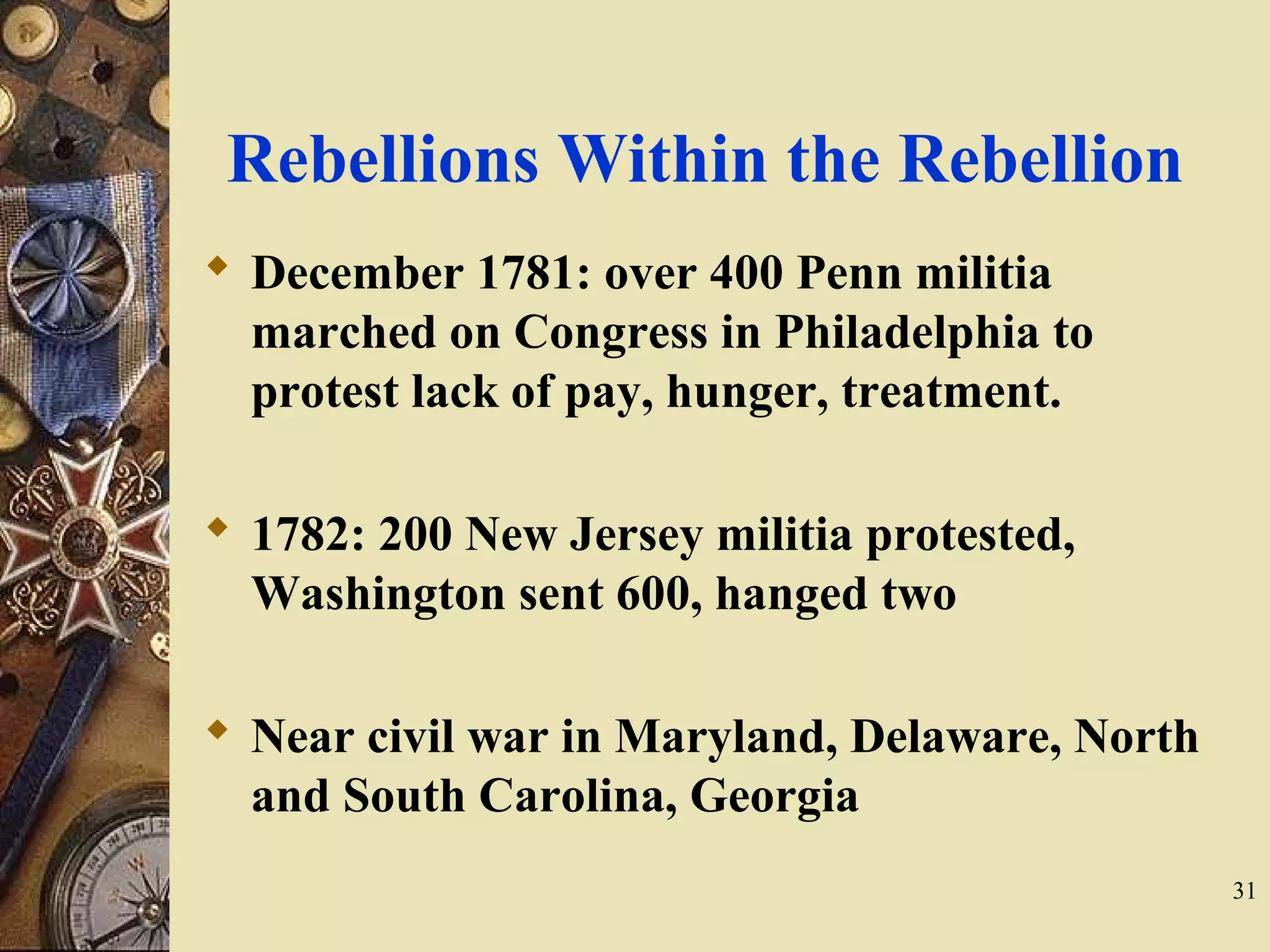 Rebellions Within the Rebellion
 December 1781: over 400 Penn militia
marched on Congress in Philadelphia to
protest lack of pay, hunger, treatment.
 1782: 200 New Jersey militia protested,
Washington sent 600, hanged two
 Near civil war in Maryland, Delaware, North
and South Carolina, Georgia
31
 