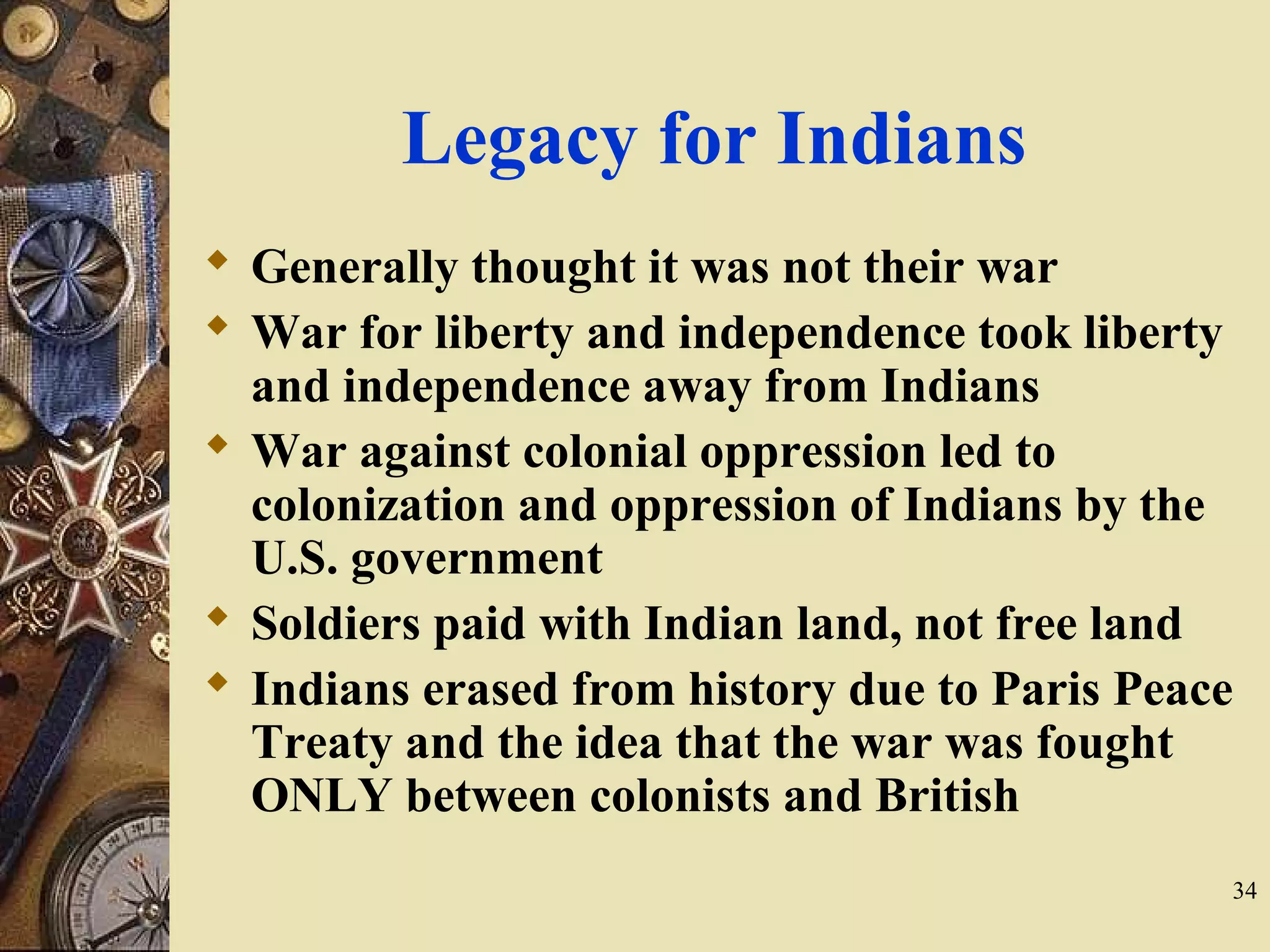 Legacy for Indians
 Generally thought it was not their war
 War for liberty and independence took liberty
and independence away from Indians
 War against colonial oppression led to
colonization and oppression of Indians by the
U.S. government
 Soldiers paid with Indian land, not free land
 Indians erased from history due to Paris Peace
Treaty and the idea that the war was fought
ONLY between colonists and British
34
 