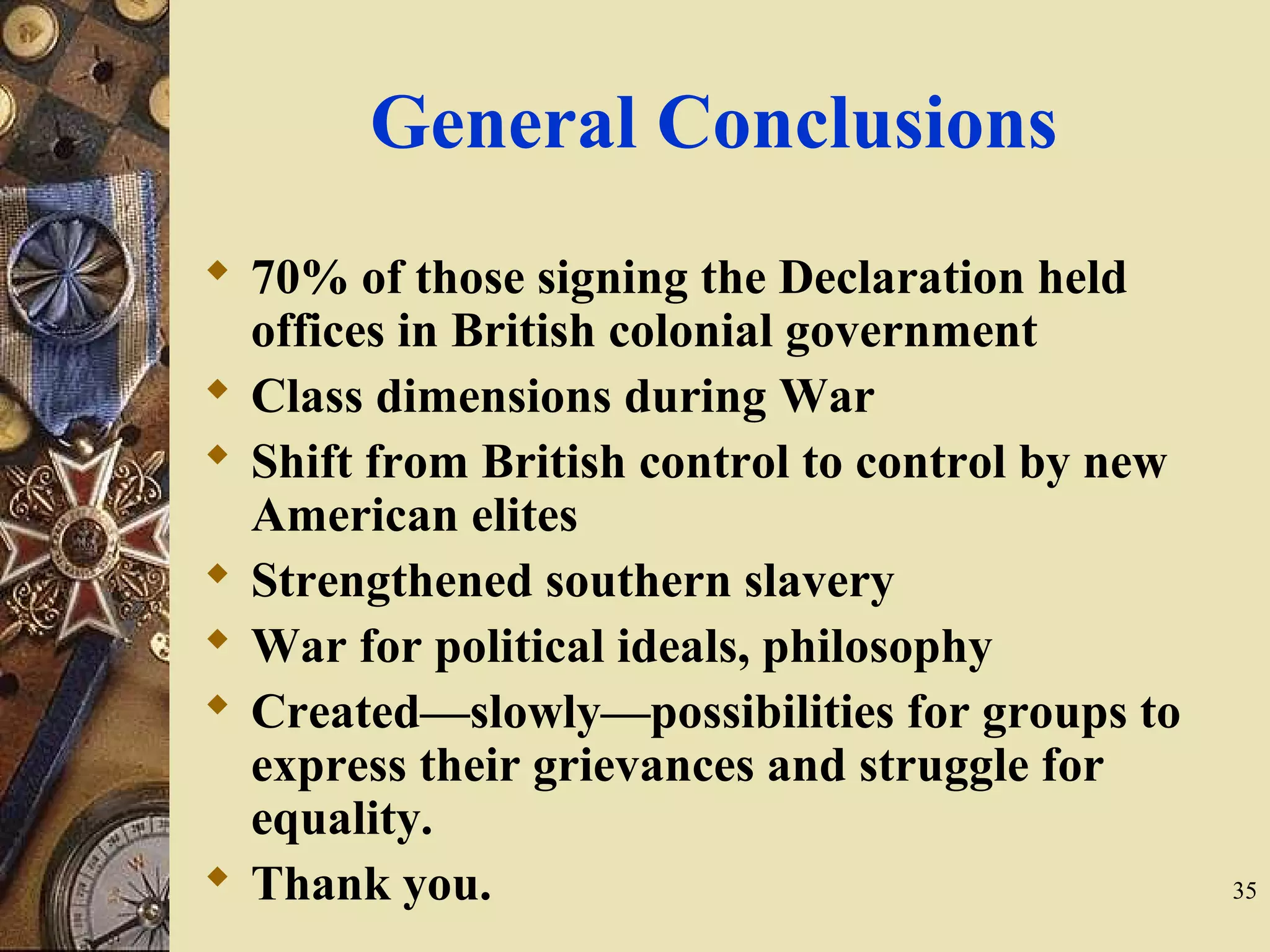 General Conclusions
 70% of those signing the Declaration held
offices in British colonial government
 Class dimensions during War
 Shift from British control to control by new
American elites
 Strengthened southern slavery
 War for political ideals, philosophy
 Created—slowly—possibilities for groups to
express their grievances and struggle for
equality.
 Thank you. 35
 