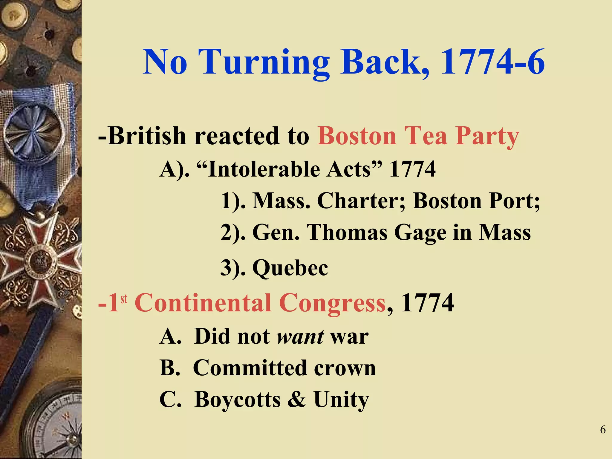 No Turning Back, 1774-6
-British reacted to Boston Tea Party
A). “Intolerable Acts” 1774
1). Mass. Charter; Boston Port;
2). Gen. Thomas Gage in Mass
3). Quebec
-1st
Continental Congress, 1774
A. Did not want war
B. Committed crown
C. Boycotts & Unity
6
 