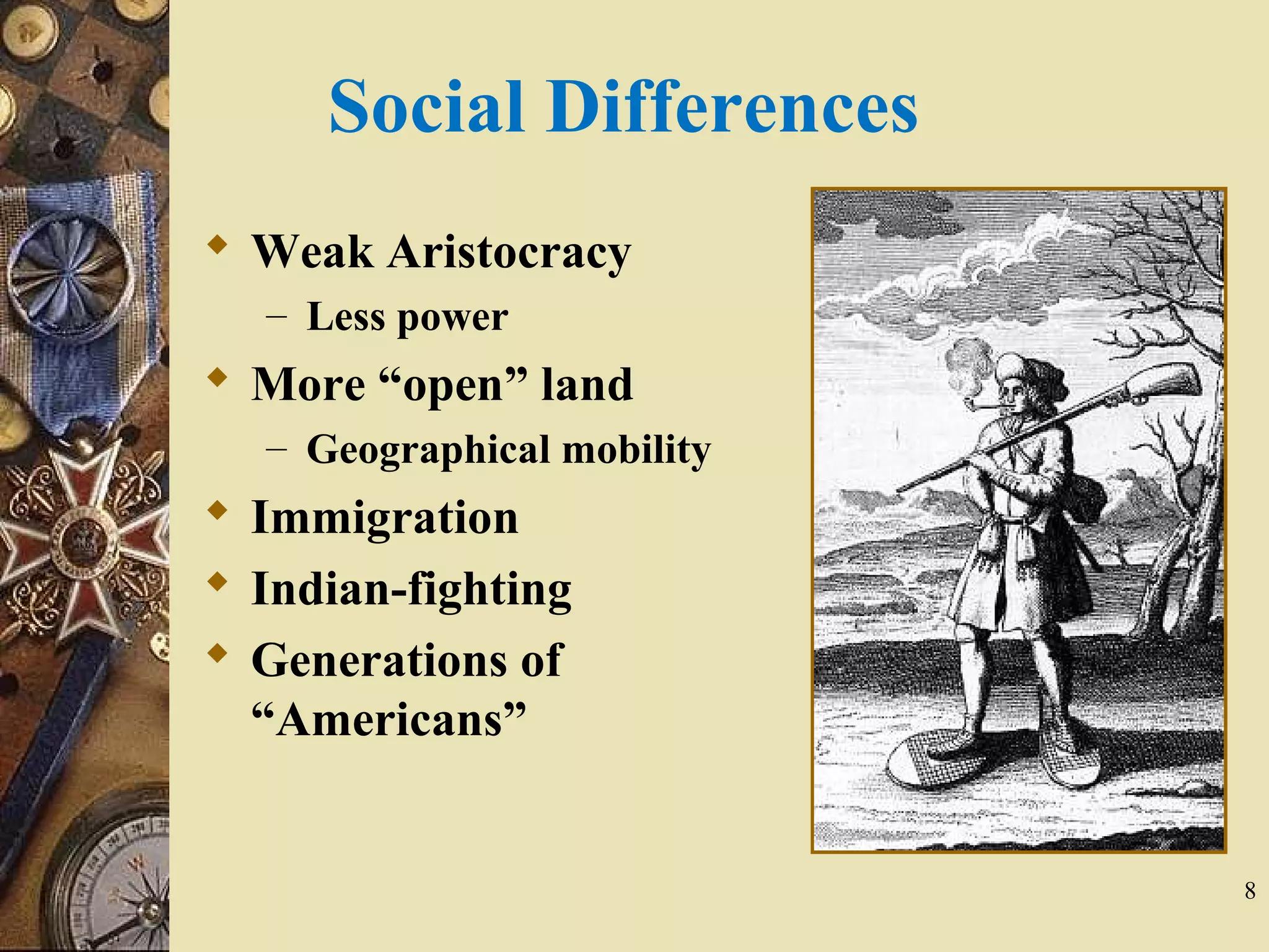 Social Differences
 Weak Aristocracy
– Less power
 More “open” land
– Geographical mobility
 Immigration
 Indian-fighting
 Generations of
“Americans”
8
 