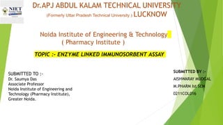 Dr.APJ ABDUL KALAM TECHNICAL UNIVERSITY
(Formerly Uttar Pradesh Technical University ) LUCKNOW
SUBMITTED BY :-
AISHWARAY MUDGAL
M.PHARM Ist SEM
0211COL016
TOPIC :- ENZYME LINKED IMMUNOSORBENT ASSAY
Noida Institute of Engineering & Technology
( Pharmacy Institute )
SUBMITTED TO :-
Dr. Saumya Das
Associate Professor
Noida Institute of Engineering and
Technology (Pharmacy Institute),
Greater Noida.
 