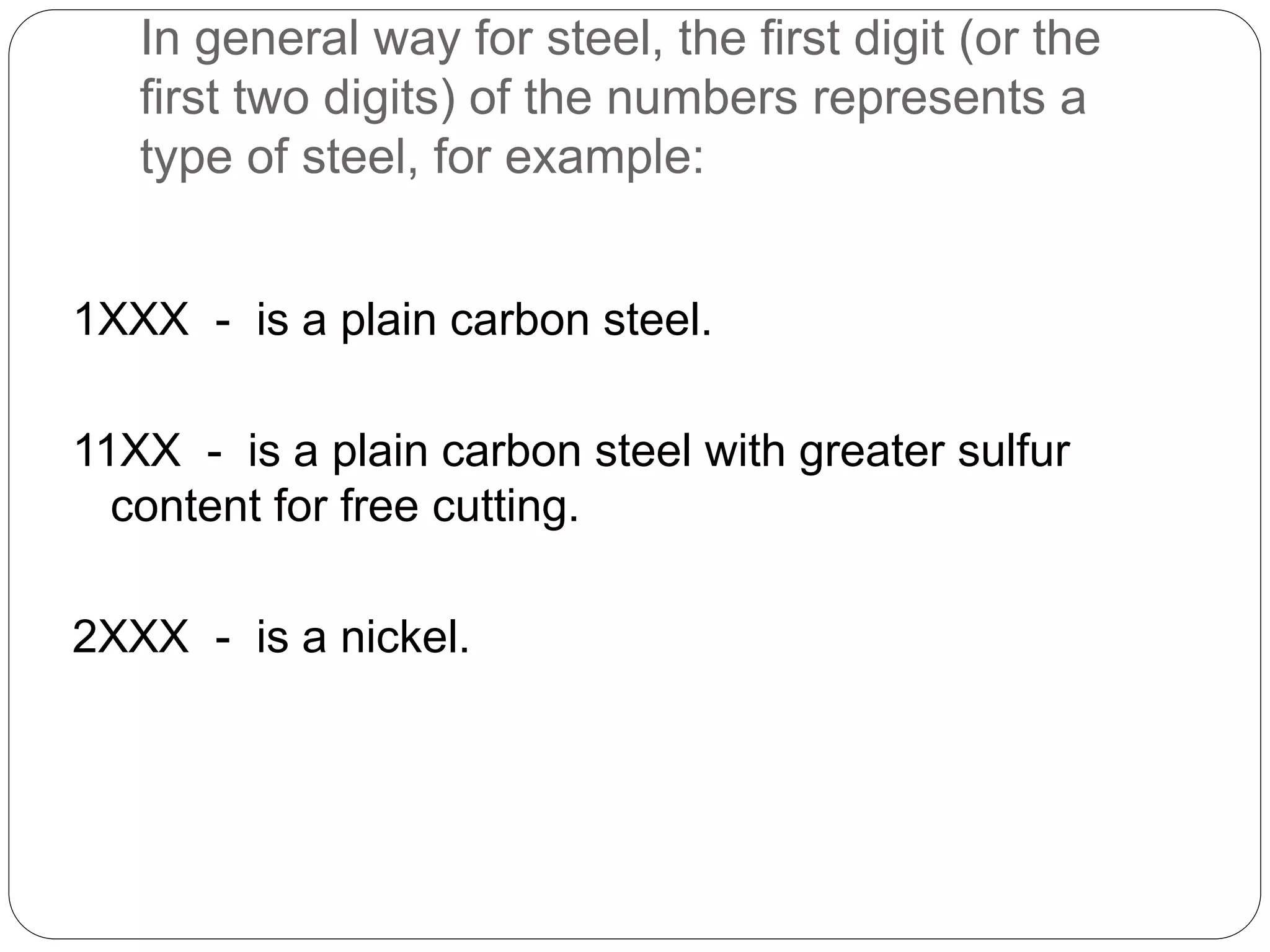 In general way for steel, the first digit (or the
first two digits) of the numbers represents a
type of steel, for example:
1XXX - is a plain carbon steel.
11XX - is a plain carbon steel with greater sulfur
content for free cutting.
2XXX - is a nickel.
 