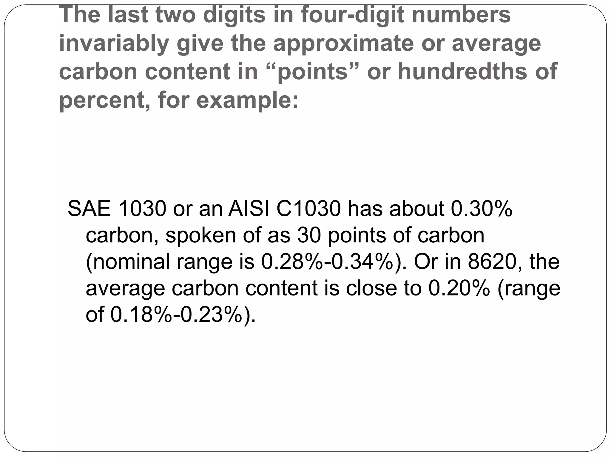 The last two digits in four-digit numbers
invariably give the approximate or average
carbon content in “points” or hundredths of
percent, for example:
SAE 1030 or an AISI C1030 has about 0.30%
carbon, spoken of as 30 points of carbon
(nominal range is 0.28%-0.34%). Or in 8620, the
average carbon content is close to 0.20% (range
of 0.18%-0.23%).
 