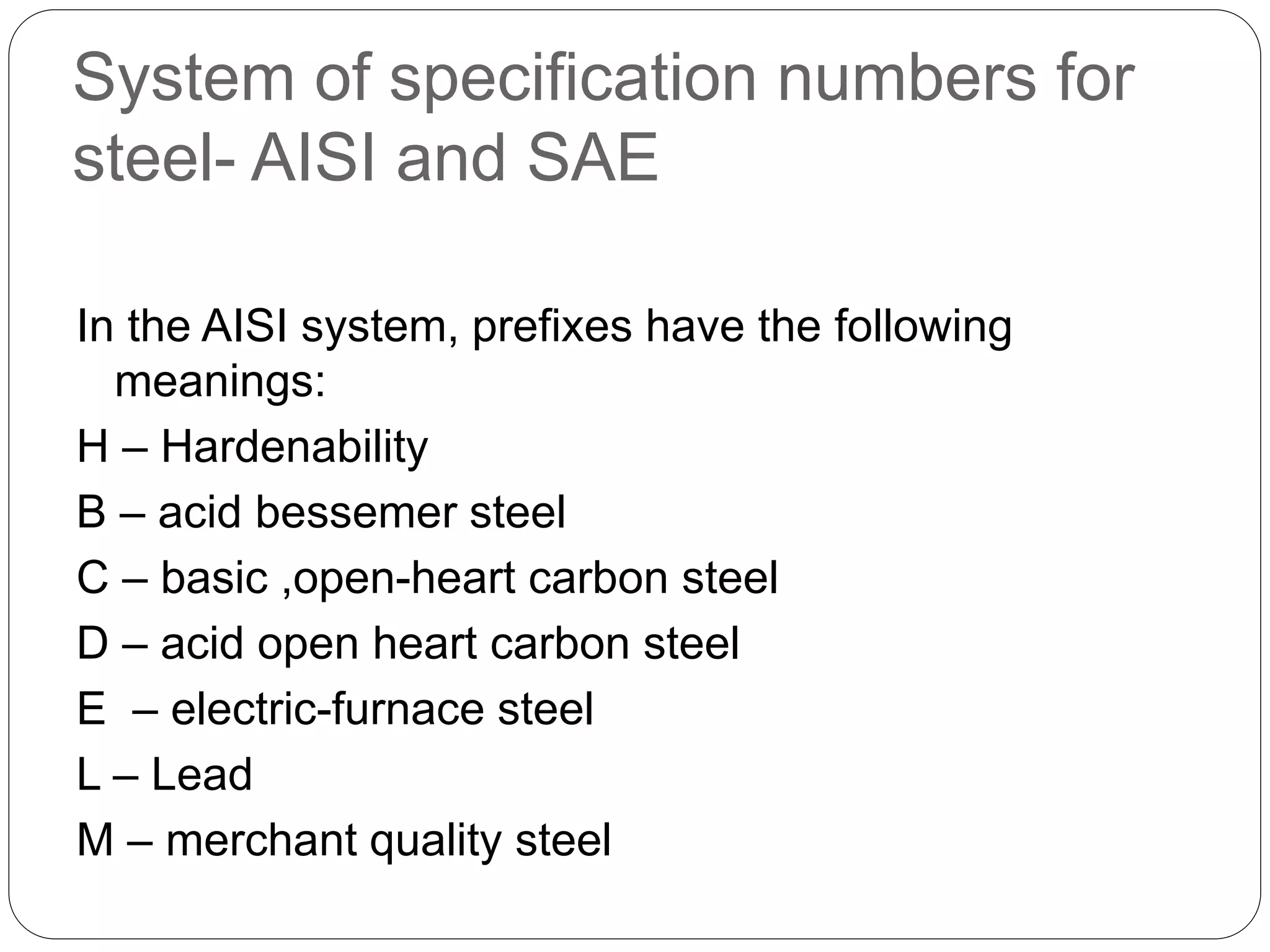 System of specification numbers for
steel- AISI and SAE
In the AISI system, prefixes have the following
meanings:
H – Hardenability
B – acid bessemer steel
C – basic ,open-heart carbon steel
D – acid open heart carbon steel
E – electric-furnace steel
L – Lead
M – merchant quality steel
 