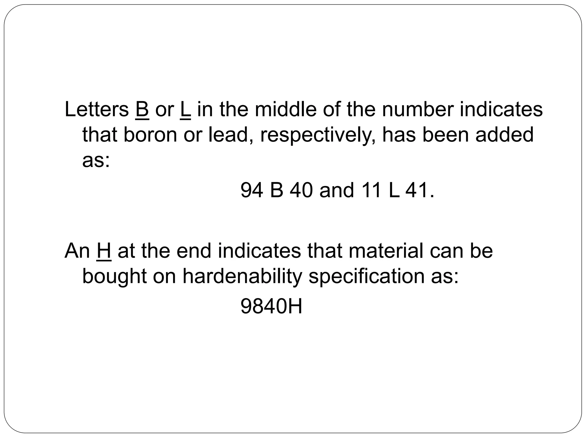 Letters B or L in the middle of the number indicates
that boron or lead, respectively, has been added
as:
94 B 40 and 11 L 41.
An H at the end indicates that material can be
bought on hardenability specification as:
9840H
 
