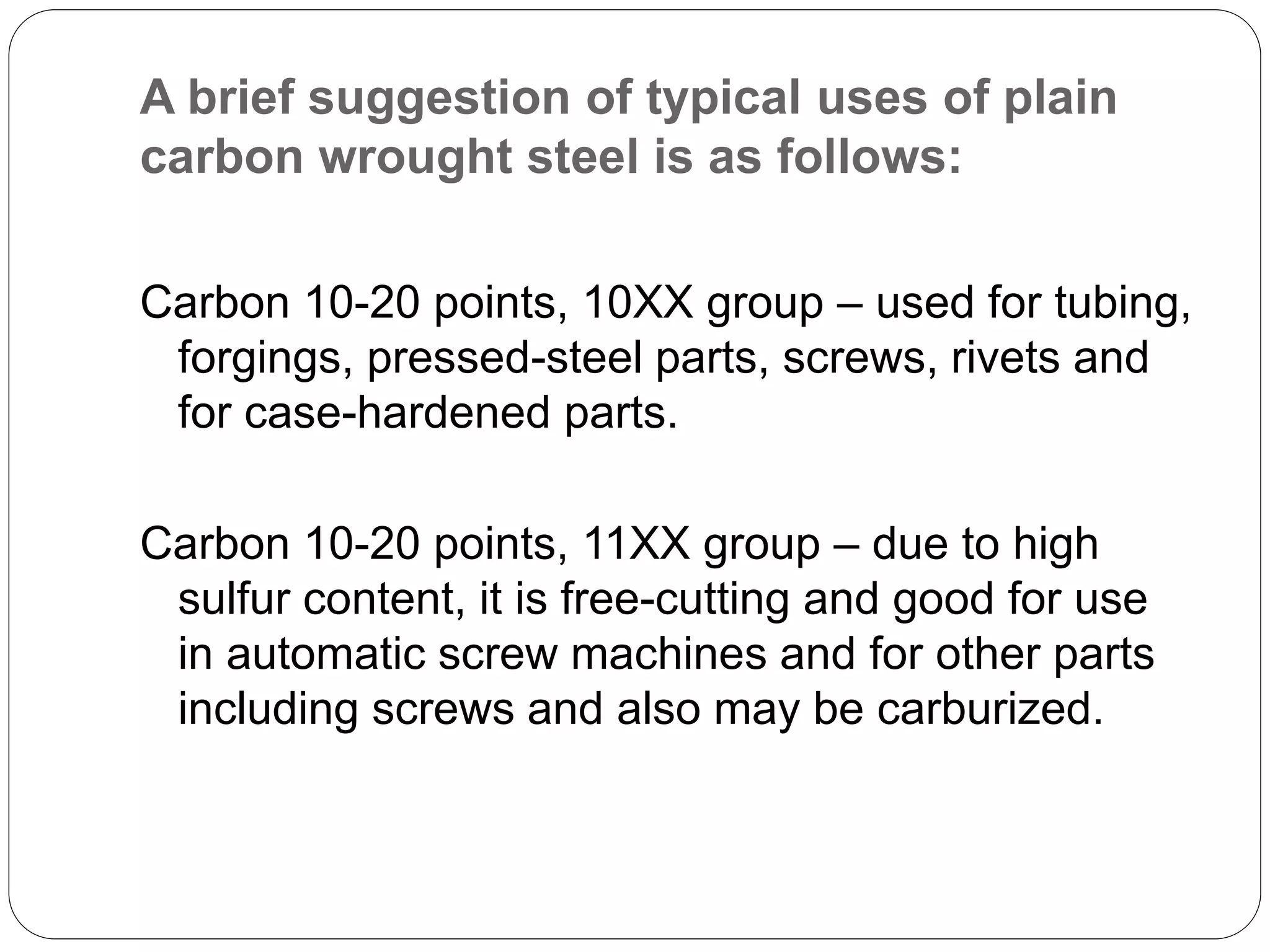 A brief suggestion of typical uses of plain
carbon wrought steel is as follows:
Carbon 10-20 points, 10XX group – used for tubing,
forgings, pressed-steel parts, screws, rivets and
for case-hardened parts.
Carbon 10-20 points, 11XX group – due to high
sulfur content, it is free-cutting and good for use
in automatic screw machines and for other parts
including screws and also may be carburized.
 