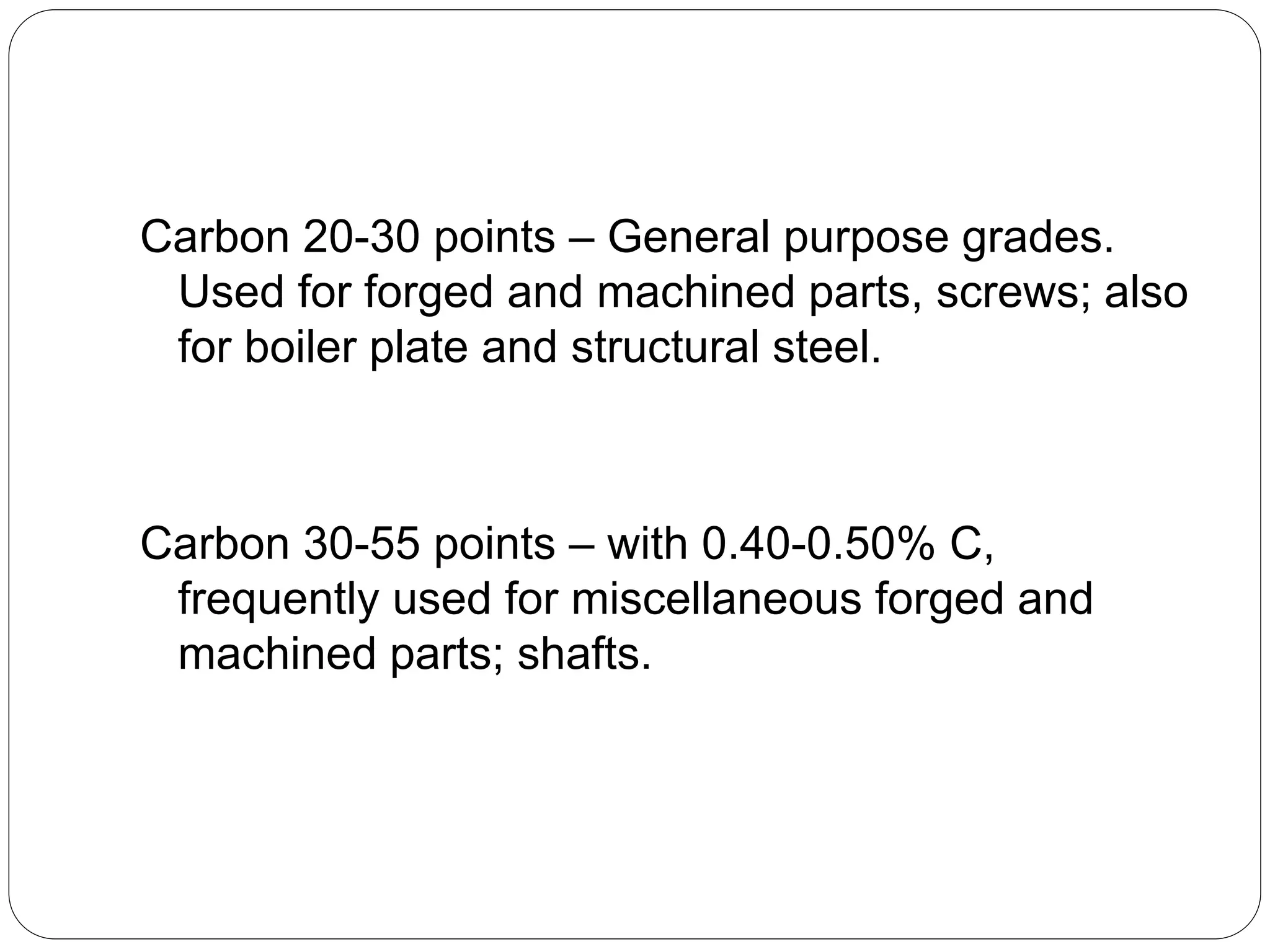 Carbon 20-30 points – General purpose grades.
Used for forged and machined parts, screws; also
for boiler plate and structural steel.
Carbon 30-55 points – with 0.40-0.50% C,
frequently used for miscellaneous forged and
machined parts; shafts.
 