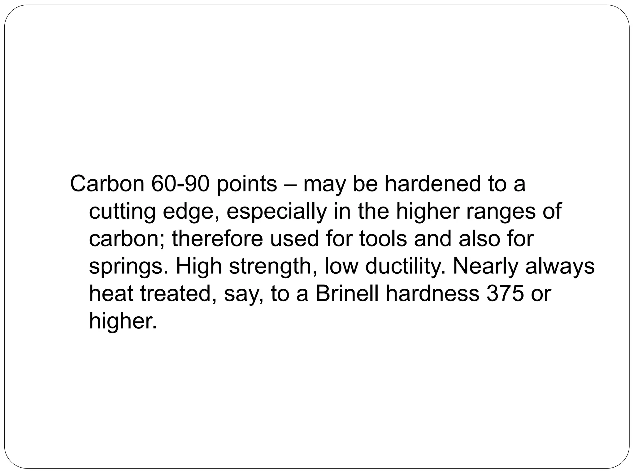 Carbon 60-90 points – may be hardened to a
cutting edge, especially in the higher ranges of
carbon; therefore used for tools and also for
springs. High strength, low ductility. Nearly always
heat treated, say, to a Brinell hardness 375 or
higher.
 