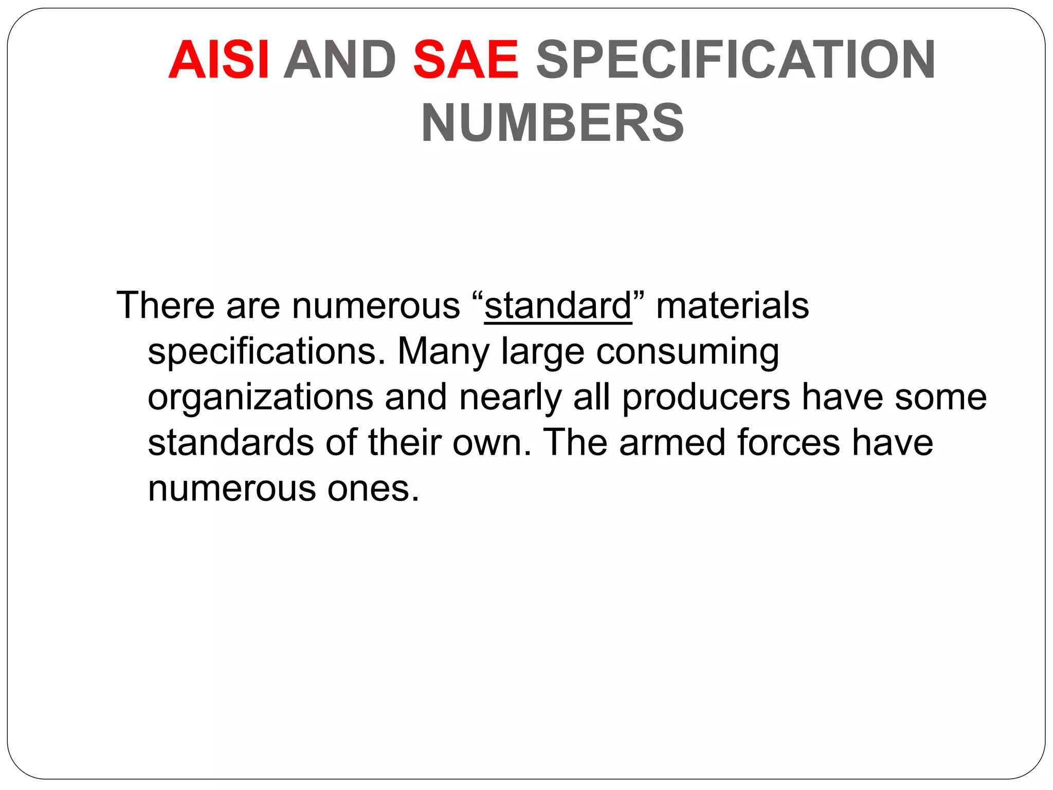 AISI AND SAE SPECIFICATION
NUMBERS
There are numerous “standard” materials
specifications. Many large consuming
organizations and nearly all producers have some
standards of their own. The armed forces have
numerous ones.
 