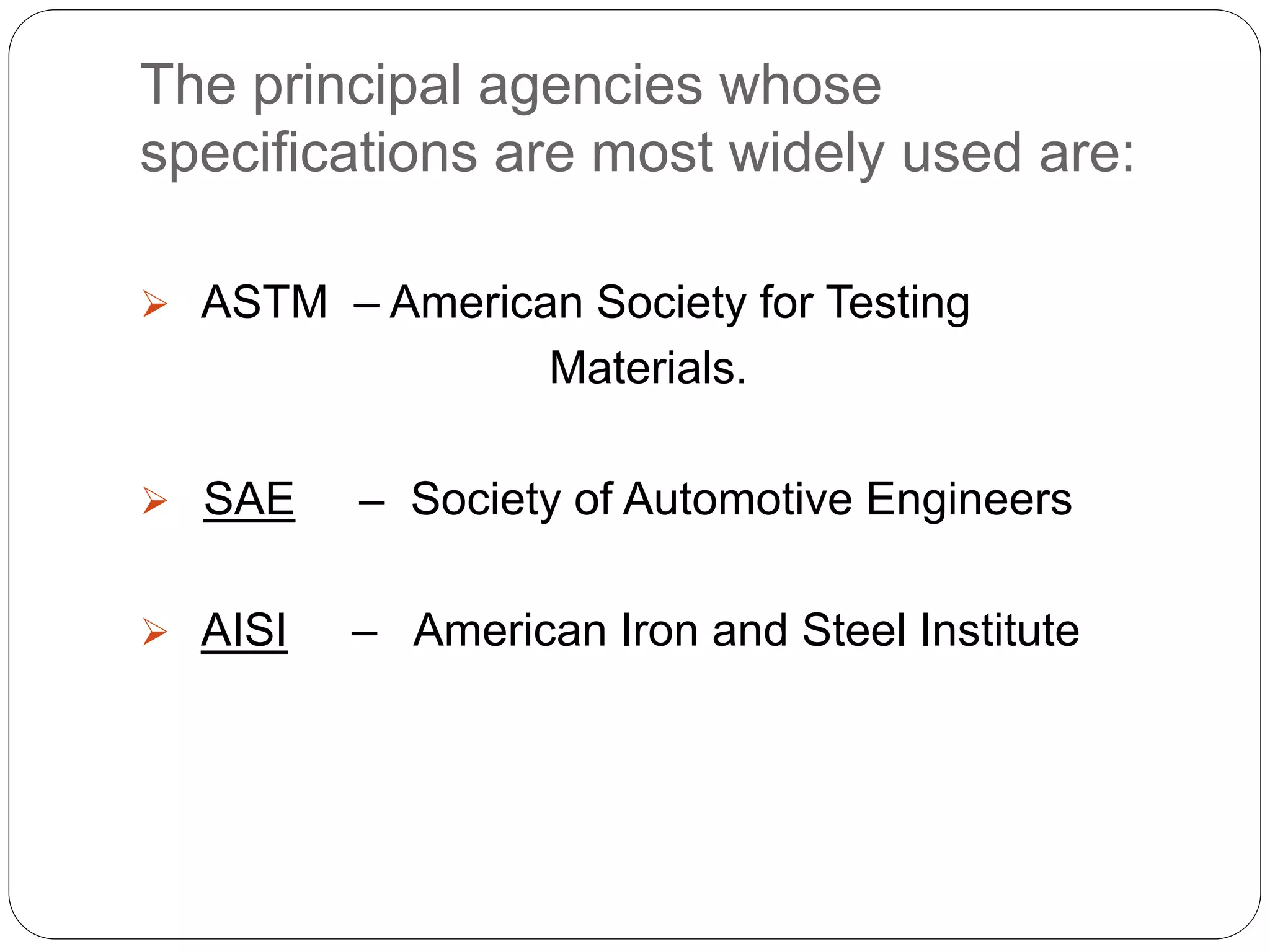 The principal agencies whose
specifications are most widely used are:
 ASTM – American Society for Testing
Materials.
 SAE – Society of Automotive Engineers
 AISI – American Iron and Steel Institute
 