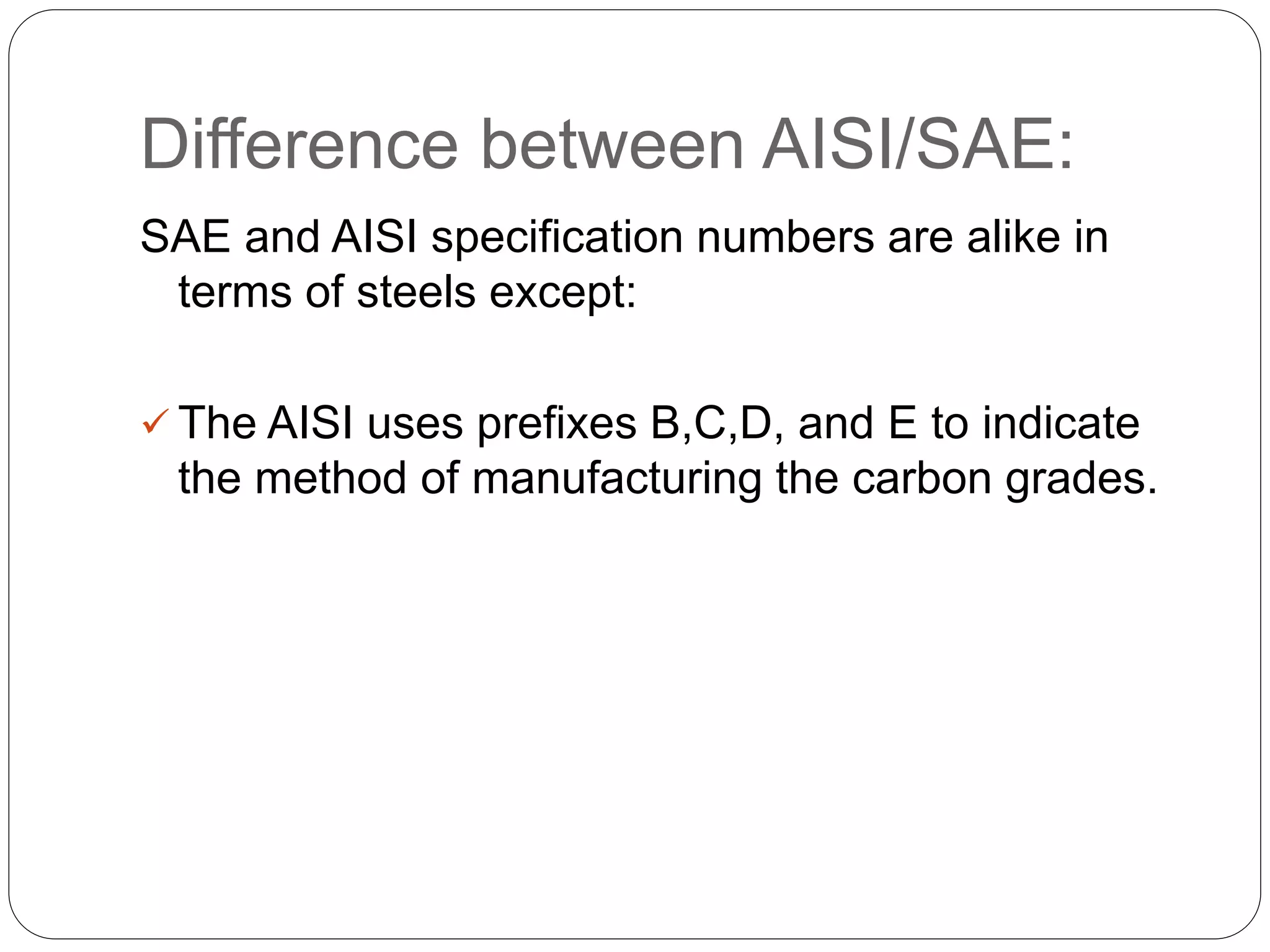 Difference between AISI/SAE:
SAE and AISI specification numbers are alike in
terms of steels except:
 The AISI uses prefixes B,C,D, and E to indicate
the method of manufacturing the carbon grades.
 