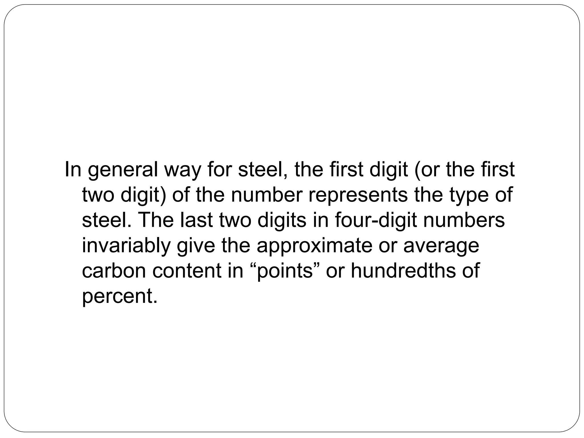 In general way for steel, the first digit (or the first
two digit) of the number represents the type of
steel. The last two digits in four-digit numbers
invariably give the approximate or average
carbon content in “points” or hundredths of
percent.
 