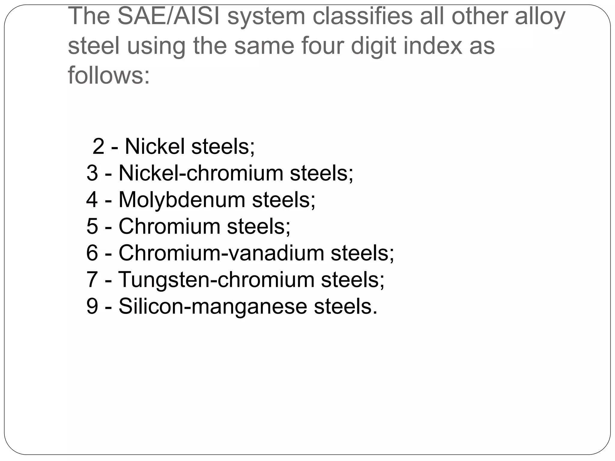 The SAE/AISI system classifies all other alloy
steel using the same four digit index as
follows:
2 - Nickel steels;
3 - Nickel-chromium steels;
4 - Molybdenum steels;
5 - Chromium steels;
6 - Chromium-vanadium steels;
7 - Tungsten-chromium steels;
9 - Silicon-manganese steels.
 
