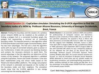 Conf. Web http://egyptscience.net/AISI2017/
Invited Speaker (1) : CupCarbon simulator: Simulating the D-LPCN algorithm to find the
boundary nodes of a WSN by Professor Ahcene Bounceur, University of Bretagne Occidentale,
Brest, France
Abstract: Finding the boundary and the clusters of a wireless
sensor network (WSN) can be modeled as the problem of
finding a polygon hull in a connected Euclidean graph, the
polygon hull representing a minimal set of connected
boundary nodes. This keynote presents a new algorithm called
D-LPCN (Distributed Least Polar-angle Connected Node), which
has two main advantages. The first one is that the algorithm
works with any type of connected network, given as planar or
not. Furthermore, it takes into account any blocking situation
and contains the necessary elements to avoid them. The
second advantage is that the algorithm can determine all the
clusters of the network. The proposed algorithm is validated
using the CupCarbon, Tossim and Contiki simulators. It has also
been implemented using real sensor nodes based on the
TelosB and Arduino/XBee platforms. The energy consumption
of the network is estimated and depends on the number of
the boundary nodes and their neighbors. The simulation
results show that the D-LPCN algorithm is less energy
consuming than the existing algorithms.
Ahcene Bounceur is an associate professor (HDR and qualified
for professorship) of Computer Science and Operations
Research at the University of Brest (UBO). He is a member of
the Lab-STICC Laboratory. He received a Ph.D. in Micro and
Nano electronics at Grenoble INP, France in 2007. He received
the M.S. degrees from ENSIMAG, Grenoble, France in 2003.
From April 2007 to August 2008, he was a postdoctoral fellow
at TIMA Laboratory. From September 2007 to August 2008, he
was with Grenoble INP, where he was a temporary professor.
He has obtained the 3rd place of the Annual IEEE Test
Technology Technical Council (TTTC-IEEE) Doctoral Thesis
Contest, Berkeley, May 2007. His current research activities are
focused on: Tools for simulation of Wireless Sensor Networks
(WSN) dedicated to Smart-cities and IoT, parallel models for
accelerating simulations and predicting/testing parameters in
WSNs, sampling methods for data mining and Big Data. He is
the coordinator of the ANR project PERSEPTEUR and a partner
of the eHealth project SUIDIA.
 