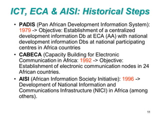 ICT, ECA & AISI: Historical Steps
• PADIS (Pan African Development Information System):
  1979 -> Objective: Establishment of a centralized
  development information Db at ECA (AA) with national
  development information Dbs at national participating
  centres in Africa countries
• CABECA (Capacity Building for Electronic
  Communication in Africa: 1992 -> Objective:
  Establishment of electronic communication nodes in 24
  African countries.
• AISI (African Information Society Initiative): 1996 ->
  Development of National Information and
  Communications Infrastructure (NICI) in Africa (among
  others).

                                                      11
 