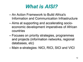 What is AISI?
– An Action Framework to Build Africa's
  Information and Communication Infrastructure
– Aims at supporting and accelerating socio-
  economic development imperatives of African
  countries
– Focuses on priority strategies, programmes
  and projects (information networks, regional
  databases, etc)
– Main e-strategies: NICI, RICI, SICI and VICI

                                             12
 