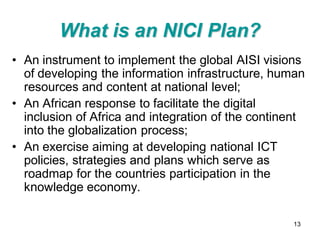 What is an NICI Plan?
• An instrument to implement the global AISI visions
  of developing the information infrastructure, human
  resources and content at national level;
• An African response to facilitate the digital
  inclusion of Africa and integration of the continent
  into the globalization process;
• An exercise aiming at developing national ICT
  policies, strategies and plans which serve as
  roadmap for the countries participation in the
  knowledge economy.

                                                   13
 