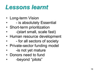 Lessons learnt
•   Long-term Vision
•       - is absolutely Essential
•   Short-term prioritization
•       -(start small, scale fast)
•   Human resource development
•       - for all sectors of society
•   Private-sector funding model
•       -is not yet mature
•   Donors need to fund
•       -beyond “pilots”

                                       18
 