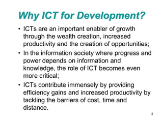 Why ICT for Development?
• ICTs are an important enabler of growth
  through the wealth creation, increased
  productivity and the creation of opportunities;
• In the information society where progress and
  power depends on information and
  knowledge, the role of ICT becomes even
  more critical;
• ICTs contribute immensely by providing
  efficiency gains and increased productivity by
  tackling the barriers of cost, time and
  distance.
                                                2
 