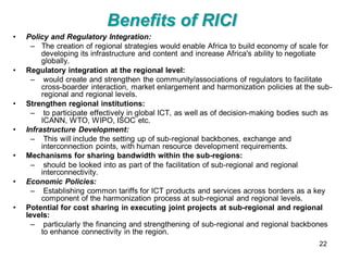 Benefits of RICI
•   Policy and Regulatory Integration:
      – The creation of regional strategies would enable Africa to build economy of scale for
         developing its infrastructure and content and increase Africa's ability to negotiate
         globally.
•   Regulatory integration at the regional level:
      – would create and strengthen the community/associations of regulators to facilitate
         cross-boarder interaction, market enlargement and harmonization policies at the sub-
         regional and regional levels.
•   Strengthen regional institutions:
      – to participate effectively in global ICT, as well as of decision-making bodies such as
         ICANN, WTO, WIPO, ISOC etc.
•   Infrastructure Development:
      – This will include the setting up of sub-regional backbones, exchange and
         interconnection points, with human resource development requirements.
•   Mechanisms for sharing bandwidth within the sub-regions:
      – should be looked into as part of the facilitation of sub-regional and regional
         interconnectivity.
•   Economic Policies:
      – Establishing common tariffs for ICT products and services across borders as a key
         component of the harmonization process at sub-regional and regional levels.
•   Potential for cost sharing in executing joint projects at sub-regional and regional
    levels:
      – particularly the financing and strengthening of sub-regional and regional backbones
         to enhance connectivity in the region.
                                                                                          22
 