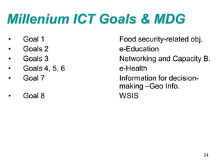 Millenium ICT Goals & MDG
•   Goal 1          Food security-related obj.
•   Goals 2         e-Education
•   Goals 3         Networking and Capacity B.
•   Goals 4, 5, 6   e-Health
•   Goal 7          Information for decision-
                    making –Geo Info.
•   Goal 8          WSIS




                                            24
 