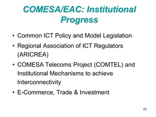 COMESA/EAC: Institutional
         Progress
• Common ICT Policy and Model Legislation
• Regional Association of ICT Regulators
  (ARICREA)
• COMESA Telecoms Project (COMTEL) and
  Institutional Mechanisms to achieve
  Interconnectivity
• E-Commerce, Trade & Investment

                                            25
 