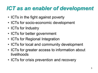 ICT as an enabler of development
• ICTs in the fight against poverty
• ICTs for socio-economic development
• ICTs for Industry
• ICTs for better government
• ICTs for Regional Integration
• ICTs for local and community development
• ICTs for greater access to information about
  livelihoods
• ICTs for crisis prevention and recovery

                                                 3
 