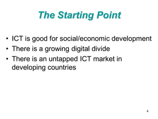 The Starting Point

• ICT is good for social/economic development
• There is a growing digital divide
• There is an untapped ICT market in
  developing countries




                                           4
 
