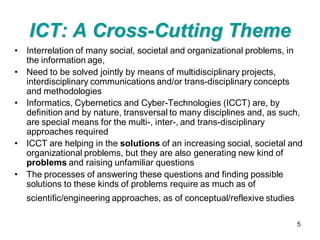 ICT: A Cross-Cutting Theme
• Interrelation of many social, societal and organizational problems, in
  the information age,
• Need to be solved jointly by means of multidisciplinary projects,
  interdisciplinary communications and/or trans-disciplinary concepts
  and methodologies
• Informatics, Cybernetics and Cyber-Technologies (ICCT) are, by
  definition and by nature, transversal to many disciplines and, as such,
  are special means for the multi-, inter-, and trans-disciplinary
  approaches required
• ICCT are helping in the solutions of an increasing social, societal and
  organizational problems, but they are also generating new kind of
  problems and raising unfamiliar questions
• The processes of answering these questions and finding possible
  solutions to these kinds of problems require as much as of
   scientific/engineering approaches, as of conceptual/reflexive studies

                                                                           5
 
