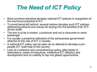The Need of ICT Policy
• Most countries therefore develop national ICT policies in recognition of
  the enormous potential of ICT.
• To avoid being left behind, several nations develop such ICT policies
  addressing several core issues for keying into the benefits of an ICT–
  driven world.
• The aim is to be a creator, a producer and not a consumer or mere
  passenger.
• It is usually a proactive indication of the seriousness government
  attaches to the role of ICT in society.
• A national ICT policy can be seen as an attempt to develop a pro-
  people ICT road map of the country.
• Lack of a coherent and comprehensive policy often leads to
  redundancy, waste of resources, ineffective ICT diffusion and
  development and an inability to tap into global opportunities.



                                                                         6
 