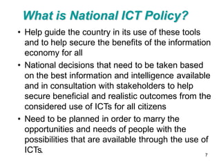 What is National ICT Policy?
• Help guide the country in its use of these tools
  and to help secure the benefits of the information
  economy for all
• National decisions that need to be taken based
  on the best information and intelligence available
  and in consultation with stakeholders to help
  secure beneficial and realistic outcomes from the
  considered use of ICTs for all citizens
• Need to be planned in order to marry the
  opportunities and needs of people with the
  possibilities that are available through the use of
  ICTs.                                             7
 