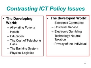 Contrasting ICT Policy Issues
• The Developing            •   The developed World:
  World:                        – Electronic Commerce
  – Alleviating Poverty         – Universal Service
  – Health                      – Electronic Gambling
  – Education                   – Technology Neutral
  – The Cost of Telephone         Taxation
    Calls                       – Privacy of the Individual
  – The Banking System
  – Physical Logistics


                                                         8
 