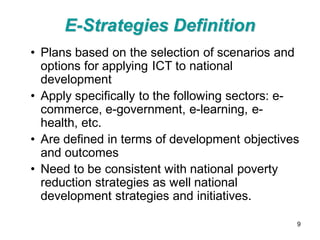 E-Strategies Definition
• Plans based on the selection of scenarios and
  options for applying ICT to national
  development
• Apply specifically to the following sectors: e-
  commerce, e-government, e-learning, e-
  health, etc.
• Are defined in terms of development objectives
  and outcomes
• Need to be consistent with national poverty
  reduction strategies as well national
  development strategies and initiatives.

                                                9
 