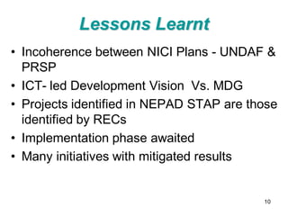 Lessons Learnt
• Incoherence between NICI Plans - UNDAF &
  PRSP
• ICT- led Development Vision Vs. MDG
• Projects identified in NEPAD STAP are those
  identified by RECs
• Implementation phase awaited
• Many initiatives with mitigated results


                                          10
 