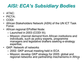AISI: ECA’s Subsidiary Bodies
• ATAC:
• PICTA:
• CODI:
• African Stakeholders Network (ASN) of the UN ICT Task
  Force:
• African regional EPolNet Node:
   – Launched in 2003 (CODI III);
   – Mission: channel demand from African institutions and
     individuals, such as policy experts, programme
     managers and legislative drafters seeking e-strategy
     expertise;
• GKP: Network of networks
   – 2002: GKP annual meeting held in ECA
   – Mission: develop GKP strategy for 2005: global and
     regional networks and partnership mechanisms in Africa
                                                         11
 