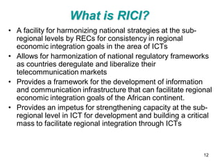 What is RICI?
• A facility for harmonizing national strategies at the sub-
  regional levels by RECs for consistency in regional
  economic integration goals in the area of ICTs
• Allows for harmonization of national regulatory frameworks
  as countries deregulate and liberalize their
  telecommunication markets
• Provides a framework for the development of information
  and communication infrastructure that can facilitate regional
  economic integration goals of the African continent.
• Provides an impetus for strengthening capacity at the sub-
  regional level in ICT for development and building a critical
  mass to facilitate regional integration through ICTs



                                                            12
 